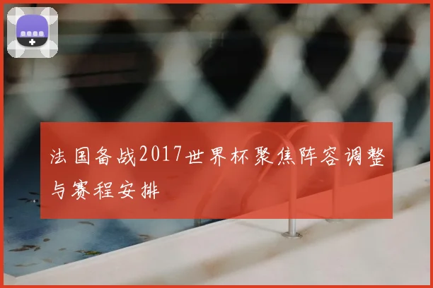 法国备战2017世界杯聚焦阵容调整与赛程安排