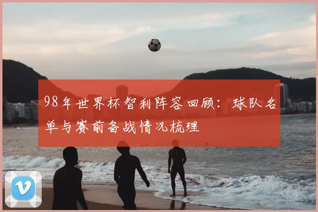 98年世界杯智利阵容回顾:球队名单与赛前备战情况梳理