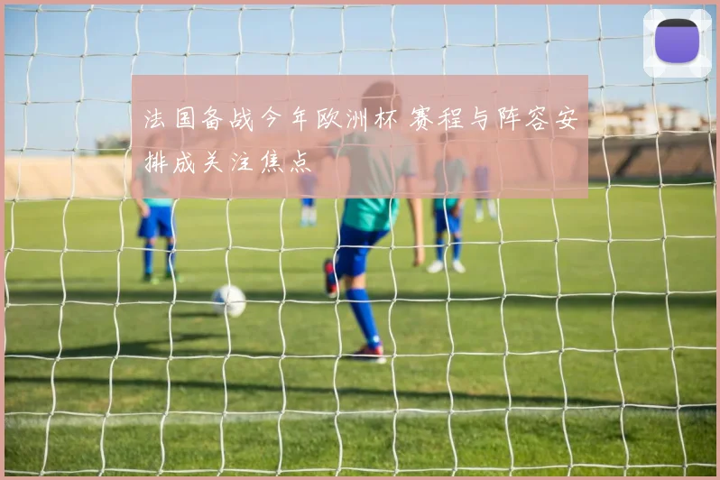 法国备战今年欧洲杯 赛程与阵容安排成关注焦点