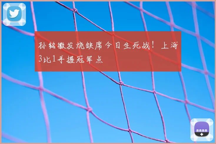 孙铭徽发烧缺席今日生死战!上海3比1手握冠军点